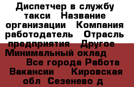 Диспетчер в службу такси › Название организации ­ Компания-работодатель › Отрасль предприятия ­ Другое › Минимальный оклад ­ 30 000 - Все города Работа » Вакансии   . Кировская обл.,Сезенево д.